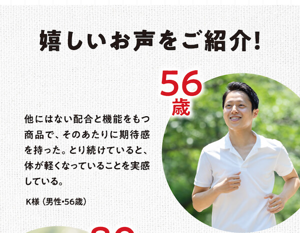 嬉しいお声をご紹介!他にはない配合と機能をもつ商品で、そのあたりに期待感を持った。とり続けていると、体が軽くなっていることを実感している。K様（男性・56歳）