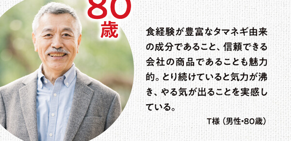 食経験が豊富なタマネギ由来の成分であること、信頼できる会社の商品であることも魅力的。とり続けていると気力が沸き、やる気が出ることを実感している。T様（男性・80歳）