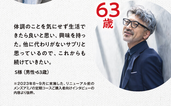 体調のことを気にせず生活できたら良いと思い、興味を持った。他に代わりがないサプリと思っているので、これからも続けていきたい。S様（男性・63歳）※2023年8～9月に実施した、リニューアル前のメンズアミノの定期コースご購入者向けインタビューの内容より抜粋。