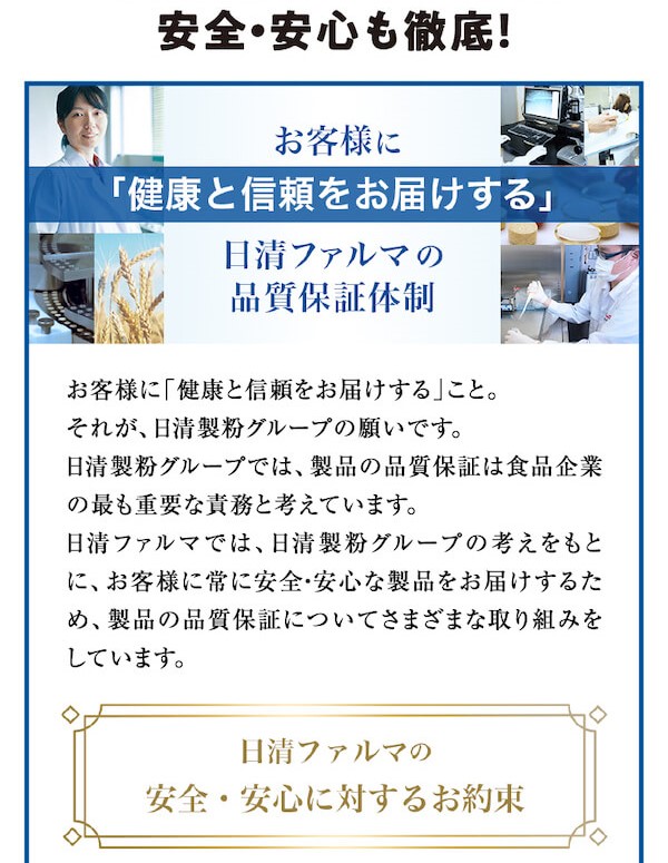 もちろん毎日飲み続けていただくために安全・安心も徹底！お客様に「健康と信頼をお届けする」日清ファルマの品質保証体制 お客様に「健康と信頼をお届けする」こと。それが、日清製粉グループの願いです。日清製粉グループでは、製品の品質保証は食品企業の最も重要な責務と考えています。日清ファルマでは、日清製粉グループの考えをもとに、お客様に常に安全・安心な製品をお届けするため、製品の品質保証についてさまざまな取り組みをしています。