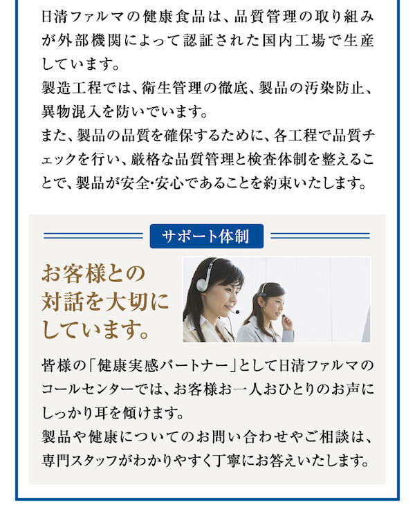 日清ファルマの健康食品は、品質管理の取り組みが外部機関によって認証された国内工場で生産しています。製造工程では、衛生管理の徹底、製品の汚染防止、異物混入を防いでいます。また、製品の品質を確保するために、各工程で品質チェックを行い、厳格な品質管理と検査体制を整えることで、製品が安全・安心であることを約束いたします。