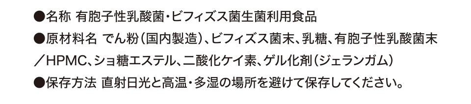 ●名称 有胞子性乳酸菌・ビフィズス菌生菌利用食品 ●原材料名 でん粉（国内製造）、ビフィズス菌末、乳糖、有胞子性乳酸菌末／HPMC、ショ糖エステル、二酸化ケイ素、ゲル化剤（ジェランガム） ●保存方法 直射日光と高温・多湿の場所を避けて保存してください。