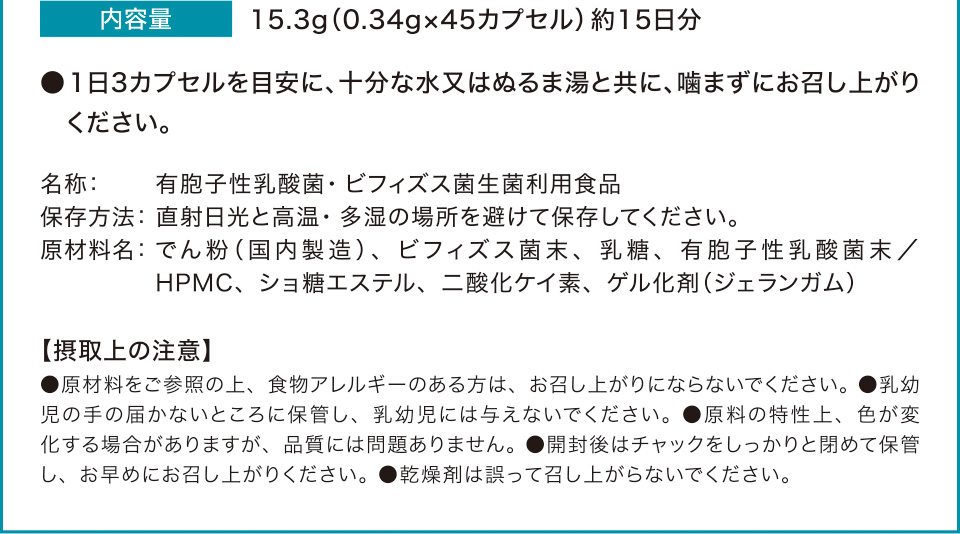 内容量　15.3g（0.34g×45カプセル）約15日分　●1日3カプセルを目安に、十分な水又はぬるま湯と共に、噛まずにお召し上がりください。名称：有胞子性乳酸菌・ビフィズス菌生菌利用食品　保存方法：直射日光と高温・多湿の場所を避けて保存してください。原材料名：でん粉（国内製造）、ビフィズス菌末、乳糖、有胞子性乳酸菌末／HPMC、ショ糖エステル、二酸化ケイ素、ゲル化剤（ジェランガム）【摂取上の注意】●原材料をご参照の上、食物アレルギーのある方は、お召し上がりにならないでください。●乳幼児の手の届かないところに保管し、乳幼児には与えないでください。●原料の特性上、色が変化する場合がありますが、品質には問題ありません。 ●開封後はチャックをしっかりと閉めて保管し、お早めにお召し上がりください。●乾燥剤は誤って召し上がらないでください。