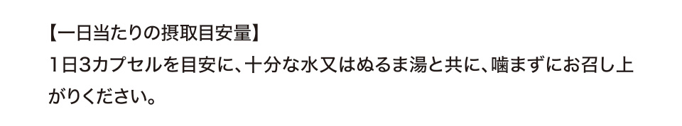 【一日当たりの摂取目安量】1日3カプセルを目安に、十分な水又はぬるま湯と共に、噛まずにお召し上がりください。