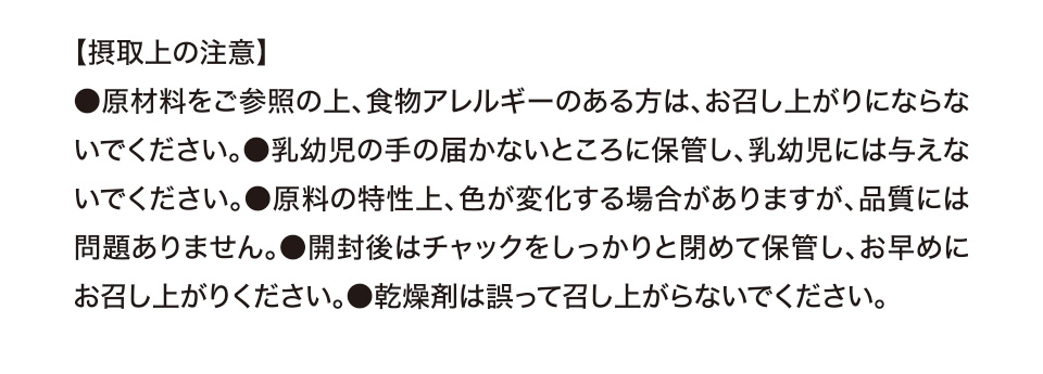 【摂取上の注意】●原材料をご参照の上、食物アレルギーのある方は、お召し上がりにならないでください。●乳幼児の手の届かないところに保管し、乳幼児には与えないでください。●原料の特性上、色が変化する場合がありますが、品質には問題ありません。●開封後はチャックをしっかりと閉めて保管し、お早めにお召し上がりください。●乾燥剤は誤って召し上がらないでください。