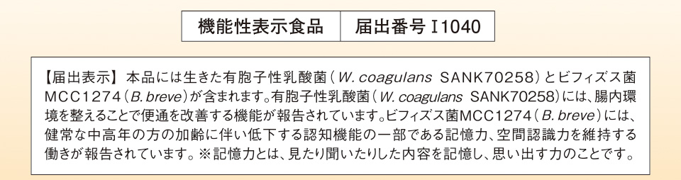 機能性表示食品　届出番号I1040　【届出表示】 本品には生きた有胞子性乳酸菌（W.coagulans SANK70258）とビフィズス菌MCC1274（B.breve）が含まれます。有胞子性乳酸菌（W.coagulans SANK70258）には、腸内環境を整えることで便通を改善する機能が報告されています。ビフィズス菌MCC1274（B.breve）には、健常な中高年の方の加齢に伴い低下する認知機能の一部である記憶力、空間認識力を維持する働きが報告されています。※記憶力とは、見たり聞いたりした内容を記憶し、思い出す力のことです。