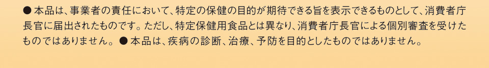 ●本品は、事業者の責任において、特定の保健の目的が期待できる旨を表示できるものとして、消費者庁長官に届出されたものです。ただし、特定保健用食品とは異なり、消費者庁長官による個別審査を受けたものではありません。●本品は、疾病の診断、治療、予防を目的としたものではありません。