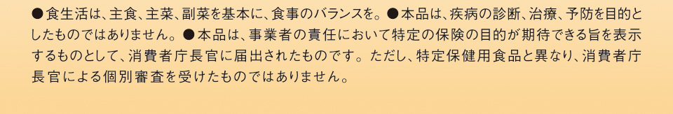 ●食生活は、主食、主菜、副菜を基本に、食事のバランスを。●本品は、疾病の診断、治療、予防を目的としたものではありません。●本品は、事業者の責任において、特定の保健の目的が期待できる旨を表示できるものとして、消費者庁長官に届出されたものです。ただし、特定保健用食品とは異なり、消費者庁長官による個別審査を受けたものではありません。