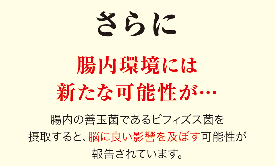 さらに腸内環境には新たな可能性が…　腸内の善玉菌であるビフィズス菌を摂取すると、脳に良い影響を及ぼす可能性が報告されています。