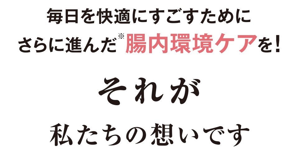 毎日を快適にすごすためにさらに進んだ※腸内環境ケアを！ それが私たちの想いです