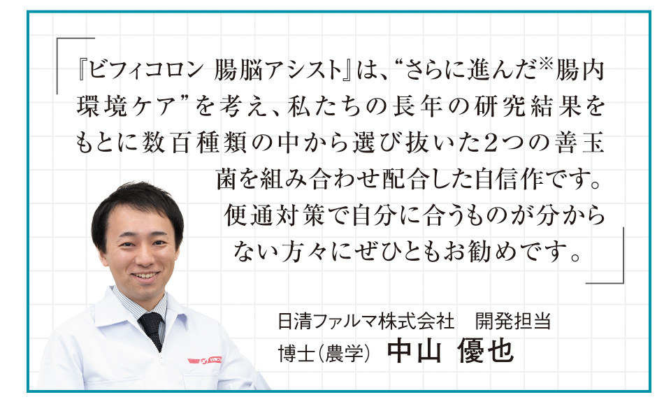 「『ビフィコロン 腸脳アシスト』は、“さらに進んだ※腸内環境ケア”を考え、私たちの長年の研究結果をもとに数百種類の中から選び抜いた２つの善玉菌を組み合わせ配合した自信作です。便通対策で自分に合うものが分からない方々にぜひともお勧めです。」日清ファルマ株式会社　開発担当　博士（農学）中山 優也