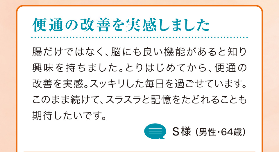 便通の改善を実感しました　腸だけではなく、脳にも良い機能があると知り興味を持ちました。とりはじめてから、便通の改善を実感。スッキリした毎日を過ごせています。このまま続けて、スラスラと記憶をたどれることも期待したいです。S様（男性・64歳）