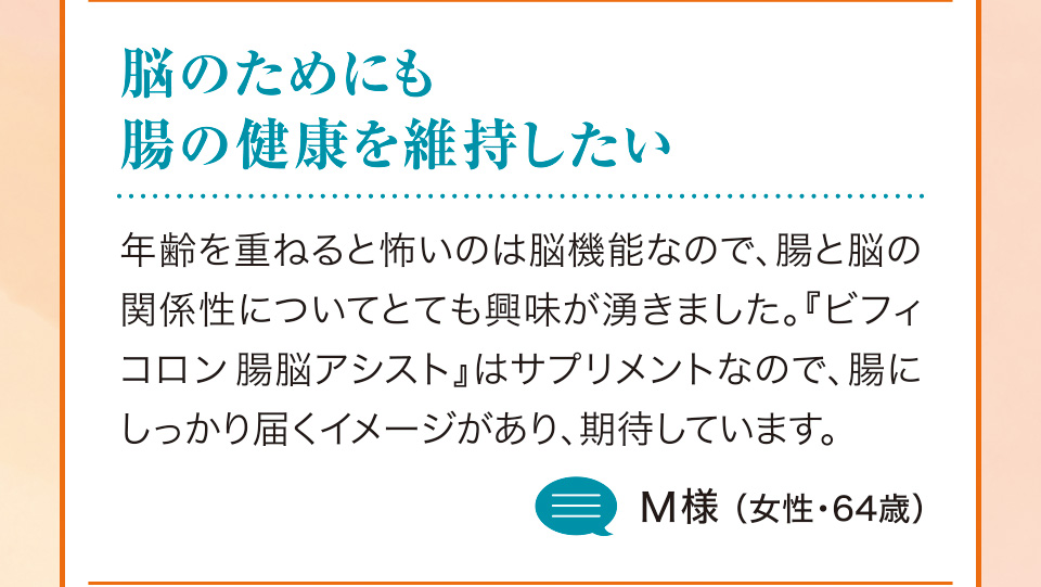 脳のためにも腸の健康を維持したい　年齢を重ねると怖いのは脳機能なので、腸と脳の関係性についてとても興味が湧きました。『ビフィコロン腸脳アシスト』はサプリメントなので、腸にしっかり届くイメージがあり、期待しています。M様（女性・64歳）