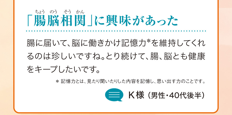 「腸脳相関（ちょうのうそうかん）」に興味があった　腸に届いて、脳に働きかけ記憶力＊を維持してくれるのは珍しいですね。とり続けて、腸、脳とも健康をキープしたいです。＊記憶力とは、見たり聞いたりした内容を記憶し、思い出す力のことです。K様（男性・40代後半）