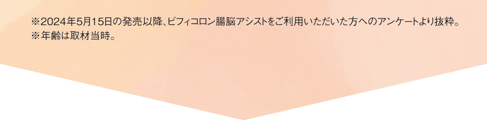 ※2024年5月15日の発売以降、ビフィコロン腸脳アシストをご利用いただいた方へのアンケートより抜粋。※年齢は取材当時。