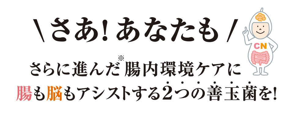 さあ！あなたも　さらに進んだ※腸内環境ケアに腸も脳もアシストする2つの善玉菌を！