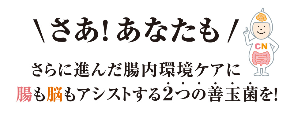 さあ！あなたも　さらに進んだ腸内環境ケアに腸も脳もアシストする2つの善玉菌を！