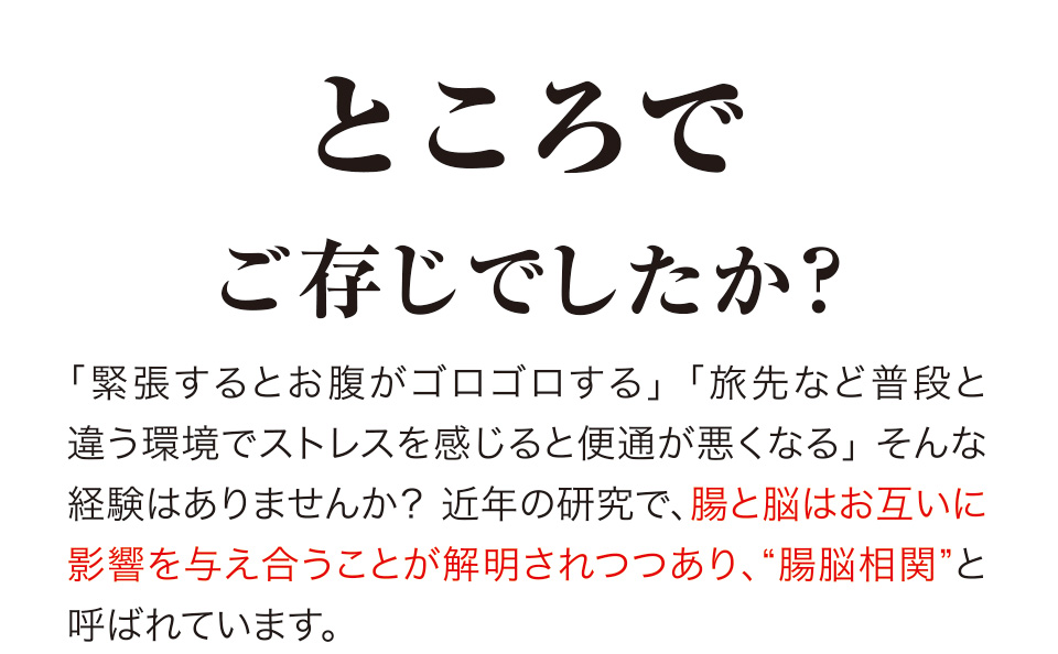 ところでご存じでしたか？「緊張するとお腹がゴロゴロする」「旅先など普段と違う環境でストレスを感じると便通が悪くなる」 そんな経験はありませんか？近年の研究で、腸と脳はお互いに影響を与え合うことが解明されつつあり、“腸脳相関”と呼ばれています。