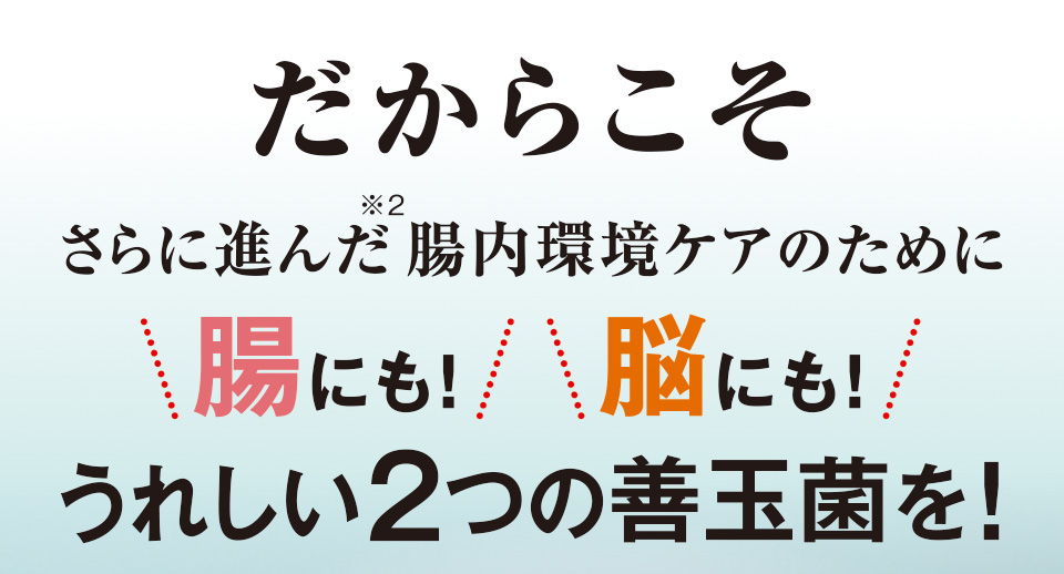 だからこそ　さらに進んだ※2腸内環境ケアのために腸にも！脳にも！うれしい2つの善玉菌を！