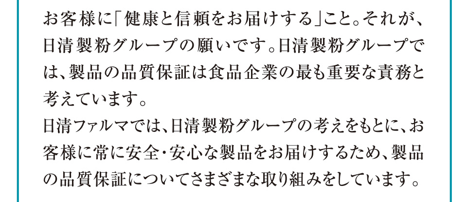 お客様に「健康と信頼をお届けする」こと。それが、日清製粉グループの願いです。日清製粉グループでは、製品の品質保証は食品企業の最も重要な責務と考えています。日清ファルマでは、日清製粉グループの考えをもとに、お客様に常に安全・安心な製品をお届けするため、製品の品質保証についてさまざまな取り組みをしています。