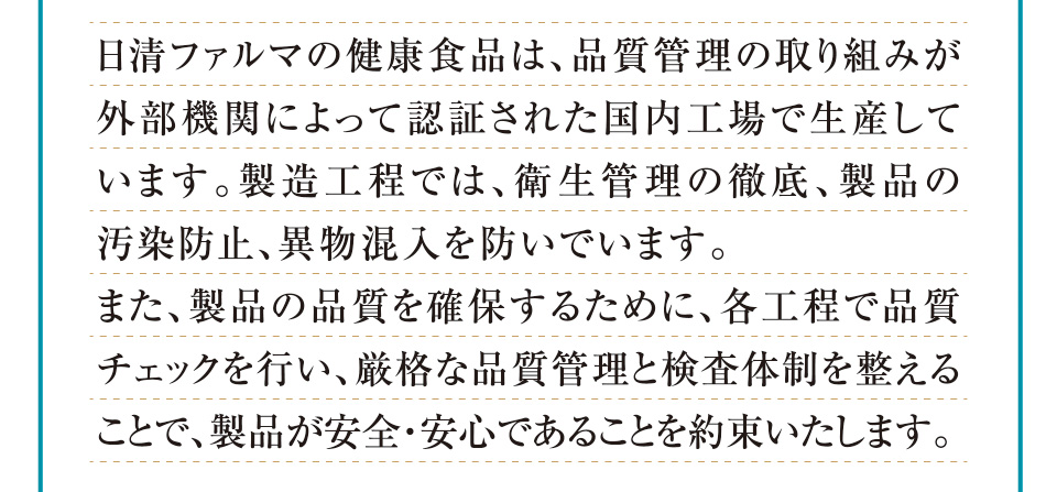 日清ファルマの健康食品は、品質管理の取り組みが外部機関によって認証された国内工場で生産しています。製造工程では、衛生管理の徹底、製品の汚染防止、異物混入を防いでいます。また、製品の品質を確保するために、各工程で品質チェックを行い、厳格な品質管理と検査体制を整えることで、製品が安全・安心であることを約束いたします。