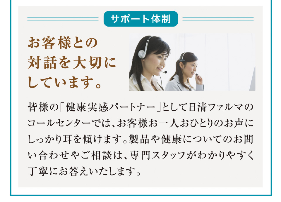 サポート体制 お客様との対話を大切にしています。 皆様の「健康実感パートナー」として日清ファルマのコールセンターでは、お客様お一人おひとりのお声にしっかり耳を傾けます。製品や健康についてのお問い合わせやご相談は、専門スタッフがわかりやすく丁寧にお答えいたします。