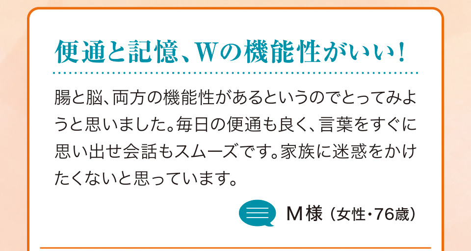 便通と記憶、Wの機能性がいい！ 腸と脳、両方の機能性があるというのでとってみようと思いました。毎日の便通も良く、言葉をすぐに思い出せ会話もスムーズです。家族に迷惑をかけたくないと思っています。M様（女性・76歳）