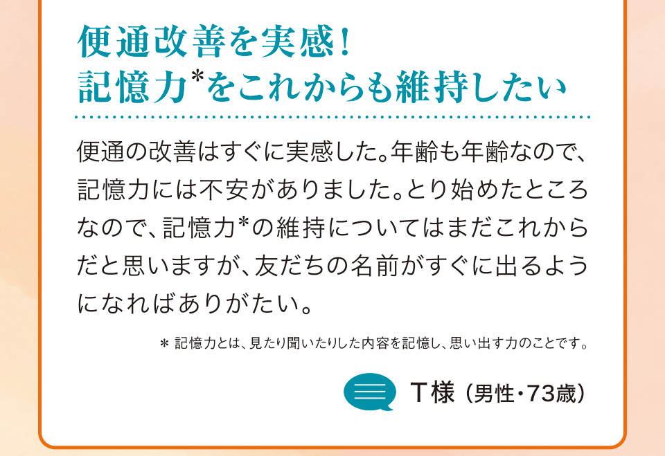 便通改善を実感！記憶力＊をこれからも維持したい 便通の改善はすぐに実感した。年齢も年齢なので、記憶力には不安がありました。とり始めたところなので、記憶力＊の維持についてはまだこれからだと思いますが、友だちの名前がすぐに出るようになればありがたい。＊記憶力とは、見たり聞いたりした内容を記憶し、思い出す力のことです。T様（男性・73歳）