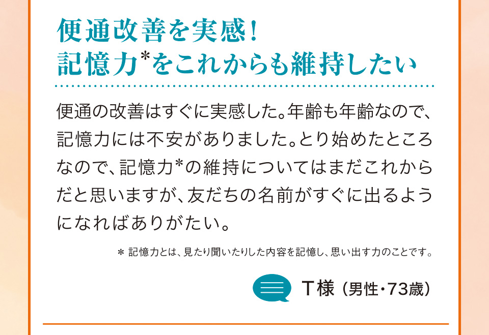 便通改善を実感！記憶力＊をこれからも維持したい 便通の改善はすぐに実感した。年齢も年齢なので、記憶力には不安がありました。とり始めたところなので、記憶力＊の維持についてはまだこれからだと思いますが、友だちの名前がすぐに出るようになればありがたい。＊記憶力とは、見たり聞いたりした内容を記憶し、思い出す力のことです。T様（男性・73歳）