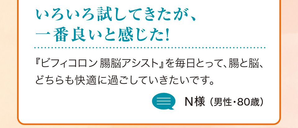 いろいろ試してきたが、一番良いと感じた！『ビフィコロン腸脳アシスト』を毎日とって、腸と脳、どちらも快適に過ごしていきたいです。N様（男性・80歳）