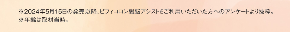 ※2024年5月15日の発売以降、ビフィコロン腸脳アシストをご利用いただいた方へのアンケートより抜粋。※年齢は取材当時。