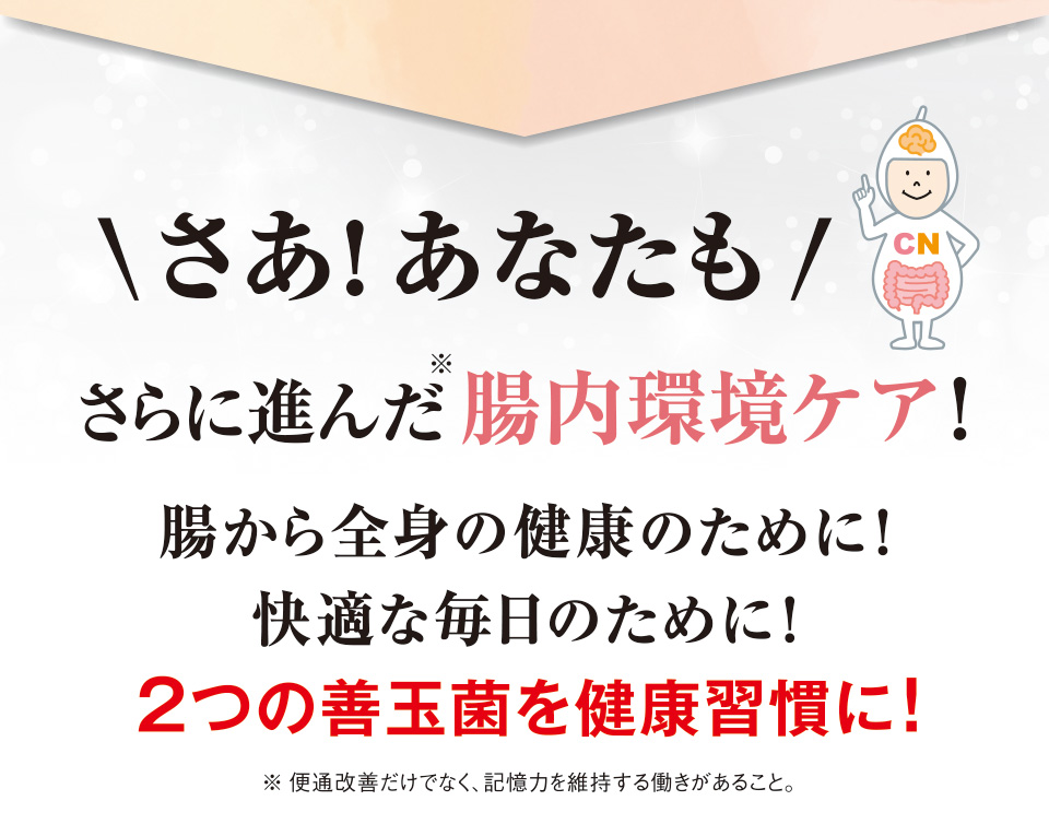 さあ！あなたもさらに進んだ※腸内環境ケア！腸から全身の健康のために！快適な毎日のために！２つの善玉菌を健康習慣に！※便通改善だけでなく、記憶力を維持する働きがあること。