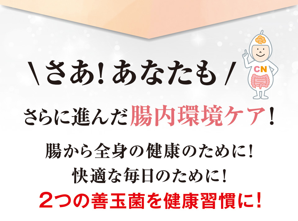 さあ！あなたもさらに進んだ腸内環境ケア！腸から全身の健康のために！快適な毎日のために！２つの善玉菌を健康習慣に！