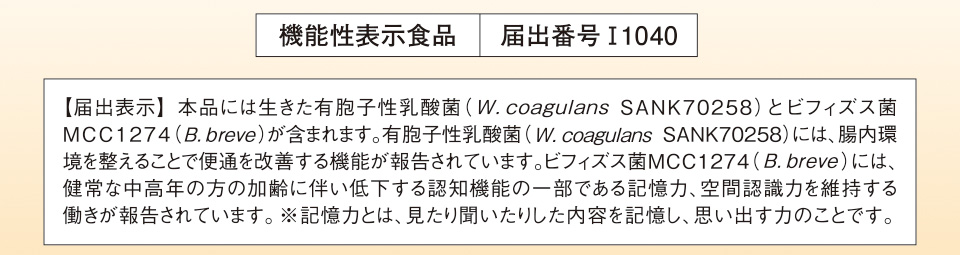 機能性表示食品　届出番号I1040　【届出表示】 本品には生きた有胞子性乳酸菌（W.coagulans SANK70258）とビフィズス菌MCC1274（B.breve）が含まれます。有胞子性乳酸菌（W.coagulans SANK70258）には、腸内環境を整えることで便通を改善する機能が報告されています。ビフィズス菌MCC1274（B.breve）には、健常な中高年の方の加齢に伴い低下する認知機能の一部である記憶力、空間認識力を維持する働きが報告されています。※記憶力とは、見たり聞いたりした内容を記憶し、思い出す力のことです。