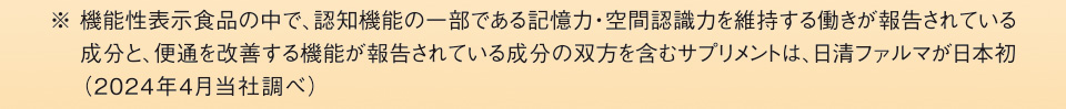 ※ 機能性表示食品の中で、認知機能の一部である記憶力・空間認識力を維持する働きが報告されている成分と、便通を改善する機能が報告されている成分の双方を含むサプリメントは、日清ファルマが日本初（2024年4月当社調べ）