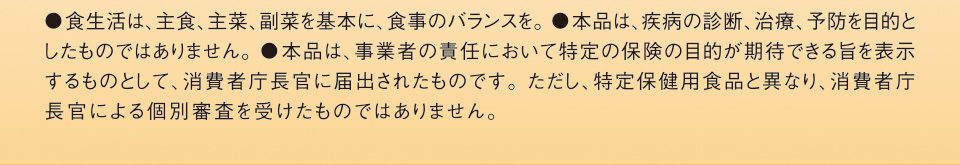 ●食生活は、主食、主菜、副菜を基本に、食事のバランスを。●本品は、疾病の診断、治療、予防を目的としたものではありません。●本品は、事業者の責任において、特定の保健の目的が期待できる旨を表示できるものとして、消費者庁長官に届出されたものです。ただし、特定保健用食品とは異なり、消費者庁長官による個別審査を受けたものではありません。