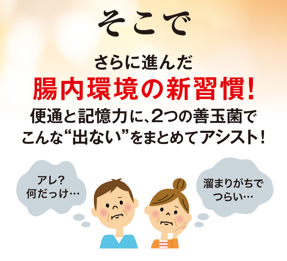 そこでさらに進んだ腸内環境の新習慣！便通と記憶力に、2つの善玉菌でこんな“出ない”をまとめてアシスト!　アレ?何だっけ…　溜まりがちでつらい…