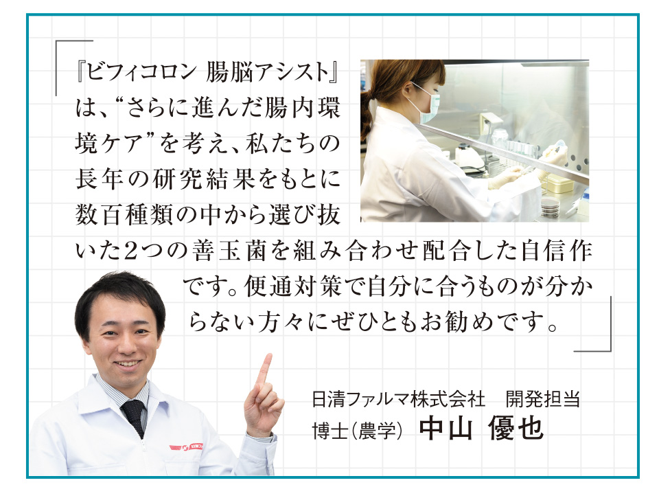 「『ビフィコロン 腸脳アシスト』は、“さらに進んだ腸内環境ケア”を考え、私たちの長年の研究結果をもとに数百種類の中から選び抜いた２つの善玉菌を組み合わせ配合した自信作です。便通対策で自分に合うものが分からない方々にぜひともお勧めです。」日清ファルマ株式会社　開発担当　博士（農学）  中山 優也