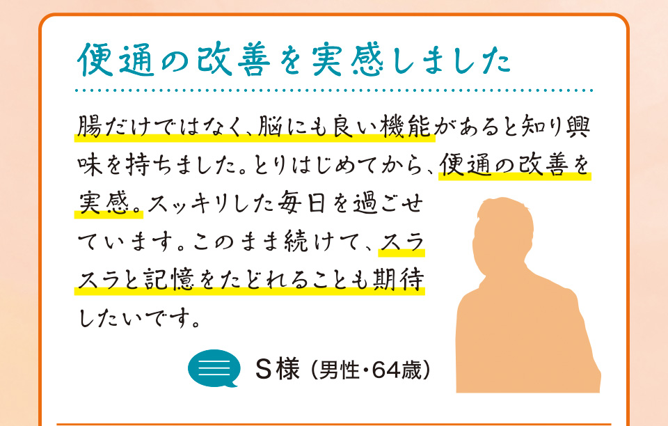 便通の改善を実感しました　腸だけではなく、脳にも良い機能があると知り興味を持ちました。とりはじめてから、便通の改善を実感。スッキリした毎日を過ごせています。このまま続けて、スラスラと記憶をたどれることも期待したいです。S様 （男性・64歳）