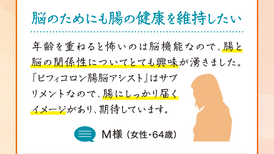 脳のためにも腸の健康を維持したい　年齢を重ねると怖いのは脳機能なので、腸と脳の関係性についてとても興味が湧きました。『ビフィコロン腸脳アシスト』はサプリメントなので、腸にしっかり届くイメージがあり、期待しています。M様 （女性・64歳）