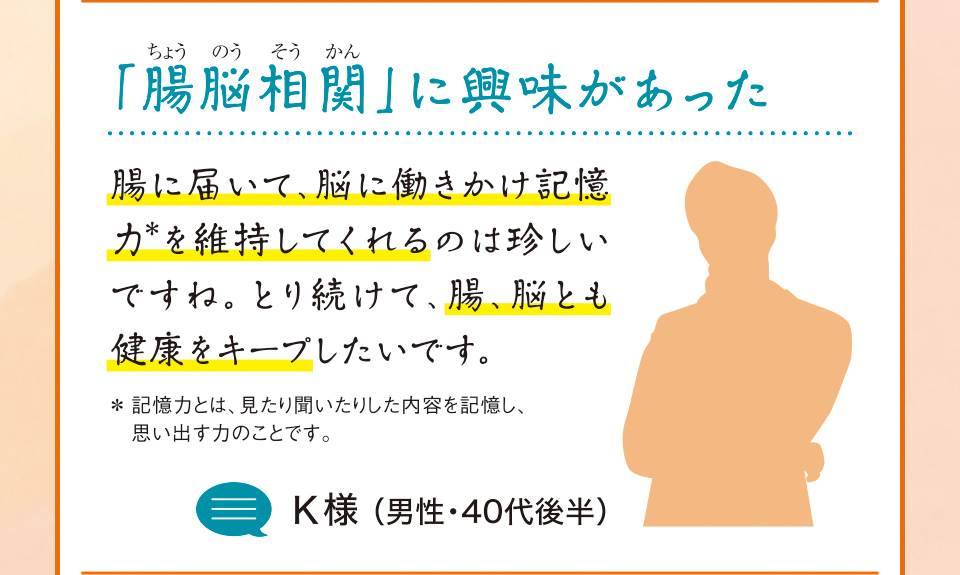 「腸脳相関（ちょうのうそうかん）」に興味があった　腸に届いて、脳に働きかけ記憶力＊を維持してくれるのは珍しいですね。とり続けて、腸、脳とも健康をキープしたいです。＊記憶力とは、見たり聞いたりした内容を記憶し、思い出す力のことです。K様 （男性・40代後半）