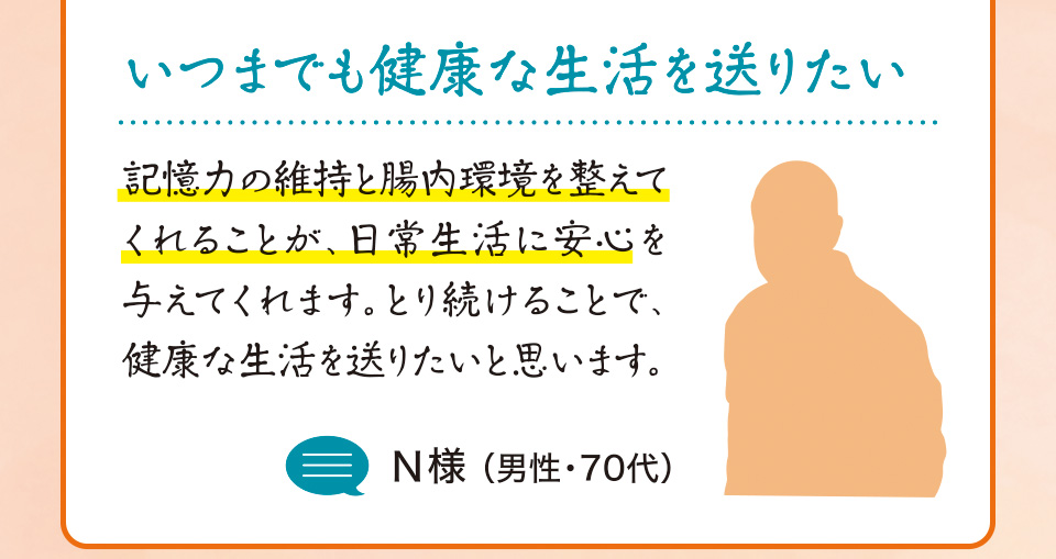 いつまでも健康な生活を送りたい　記憶力の維持と腸内環境を整えてくれることが、日常生活に安心を与えてくれます。とり続けることで、健康な生活を送りたいと思います。N様 （男性・70代）