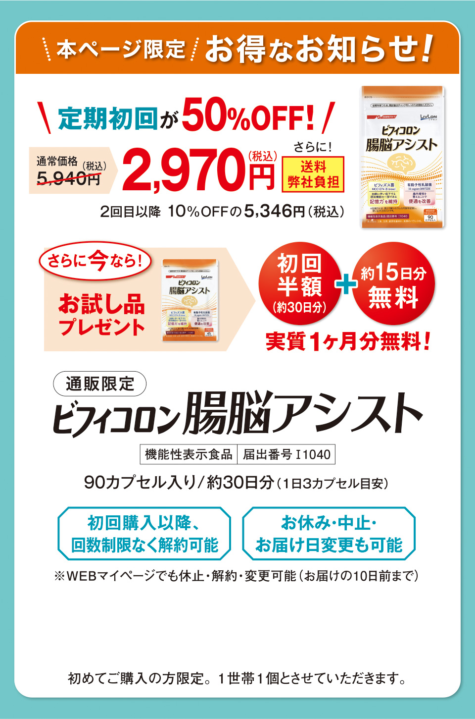 本ページ限定　お得なお知らせ！　定期初回が50%OFF！　通常価格5,940円（税込）　2,970円（税込）　さらに！送料弊社負担　2回目以降 10%OFFの5,346円（税込）さらに今なら！お試し品プレゼント　初回半額（約30日分） ＋ 約15日分無料　実質1ヶ月分無料！　通販限定　ビフィコロン 腸脳アシスト　機能性表示食品　届出番号I1040　90カプセル入り/約30日分（1日３カプセル目安）　初回購入以降、回数制限なく解約可能　お休み・中止・お届け日変更も可能　※WEBマイページでも休止・解約・変更可能（お届けの10日前まで）初めてご購入の方限定。1世帯1個とさせていただきます。