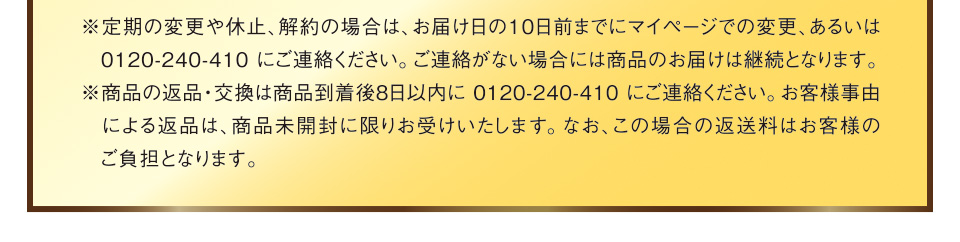 ※定期の変更や休止、解約の場合は、お届け日の10日前までにマイページでの変更、あるいは0120-240-410にご連絡ください。ご連絡がない場合には商品のお届けは継続となります。※商品の返品・交換は商品到着後8日以内に0120-240-410にご連絡ください。お客様事由による返品は、商品未開封に限りお受けいたします。なお、この場合の返送料はお客様のご負担となります。