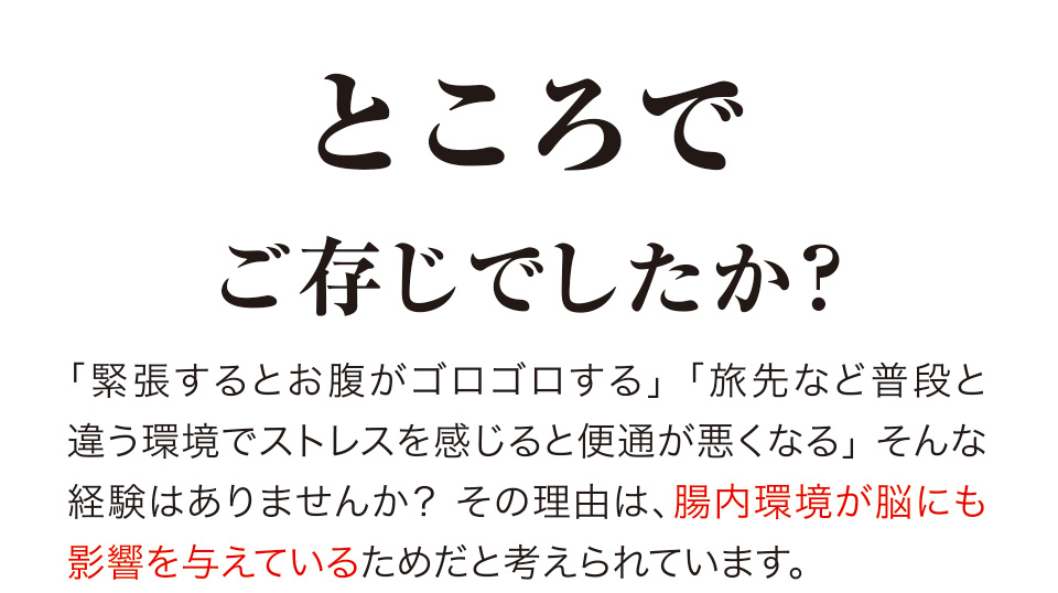 ところでご存じでしたか？「緊張するとお腹がゴロゴロする」「旅先など普段と違う環境でストレスを感じると便通が悪くなる」そんな経験はありませんか？ その理由は、腸内環境が脳にも影響を与えているためだと考えられています。