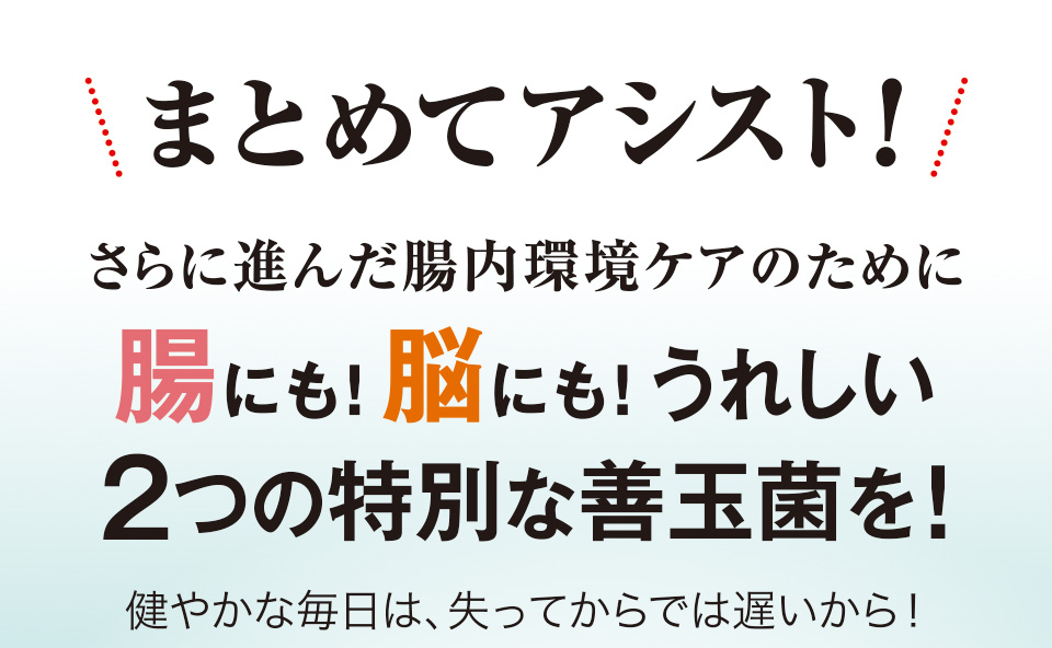 まとめてアシスト！さらに進んだ腸内環境ケアのために腸にも！脳にも！うれしい2つの特別な善玉菌を！健やかな毎日は、失ってからでは遅いから！