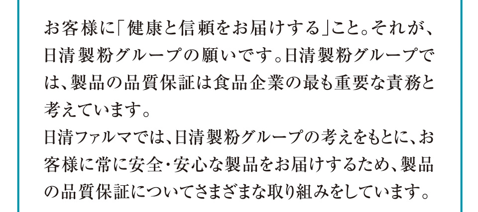 お客様に「健康と信頼をお届けする」こと。それが、日清製粉グループの願いです。日清製粉グループでは、製品の品質保証は食品企業の最も重要な責務と考えています。日清ファルマでは、日清製粉グループの考えをもとに、お客様に常に安全・安心な製品をお届けするため、製品の品質保証についてさまざまな取り組みをしています。