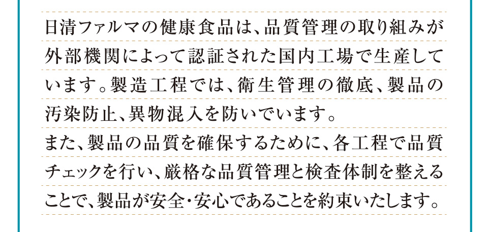 日清ファルマの健康食品は、品質管理の取り組みが外部機関によって認証された国内工場で生産しています。製造工程では、衛生管理の徹底、製品の汚染防止、異物混入を防いでいます。また、製品の品質を確保するために、各工程で品質チェックを行い、厳格な品質管理と検査体制を整えることで、製品が安全・安心であることを約束いたします。