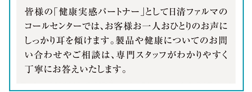 皆様の「健康実感パートナー」として日清ファルマのコールセンターでは、お客様お一人おひとりのお声にしっかり耳を傾けます。製品や健康についてのお問い合わせやご相談は、専門スタッフがわかりやすく丁寧にお答えいたします。