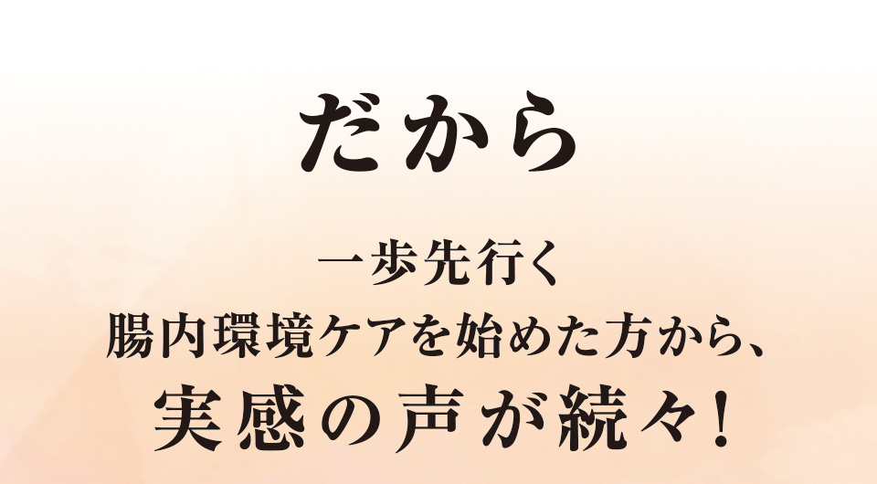 だから一歩先行く腸内環境ケアを始めた方から、実感の声が続々！